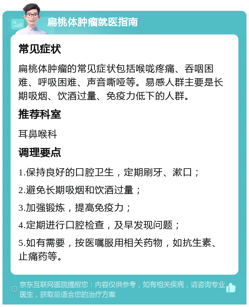 扁桃体肿瘤就医指南 常见症状 扁桃体肿瘤的常见症状包括喉咙疼痛、吞咽困难、呼吸困难、声音嘶哑等。易感人群主要是长期吸烟、饮酒过量、免疫力低下的人群。 推荐科室 耳鼻喉科 调理要点 1.保持良好的口腔卫生，定期刷牙、漱口； 2.避免长期吸烟和饮酒过量； 3.加强锻炼，提高免疫力； 4.定期进行口腔检查，及早发现问题； 5.如有需要，按医嘱服用相关药物，如抗生素、止痛药等。