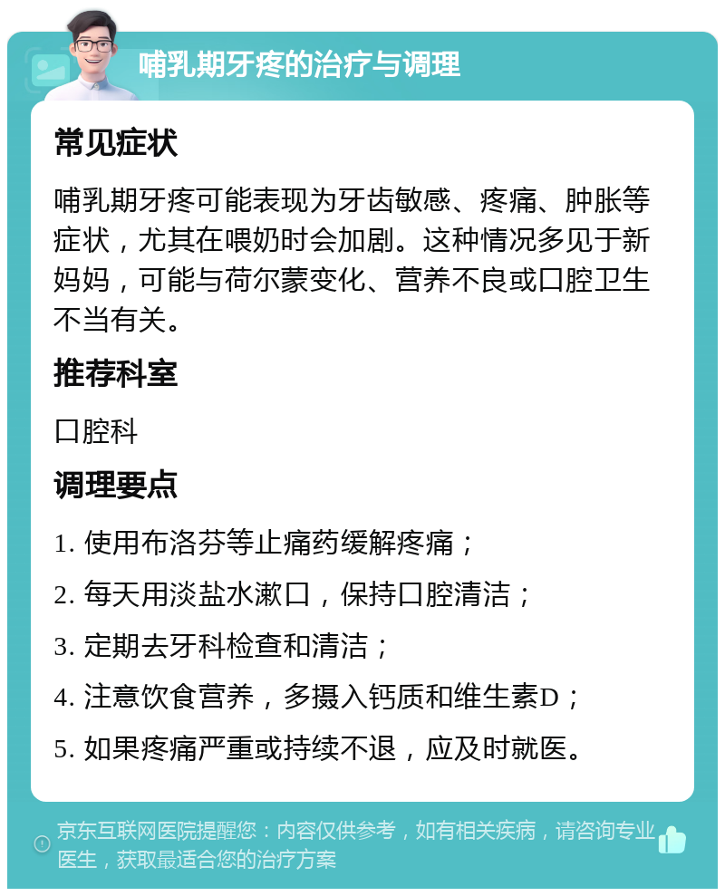 哺乳期牙疼的治疗与调理 常见症状 哺乳期牙疼可能表现为牙齿敏感、疼痛、肿胀等症状，尤其在喂奶时会加剧。这种情况多见于新妈妈，可能与荷尔蒙变化、营养不良或口腔卫生不当有关。 推荐科室 口腔科 调理要点 1. 使用布洛芬等止痛药缓解疼痛； 2. 每天用淡盐水漱口，保持口腔清洁； 3. 定期去牙科检查和清洁； 4. 注意饮食营养，多摄入钙质和维生素D； 5. 如果疼痛严重或持续不退，应及时就医。