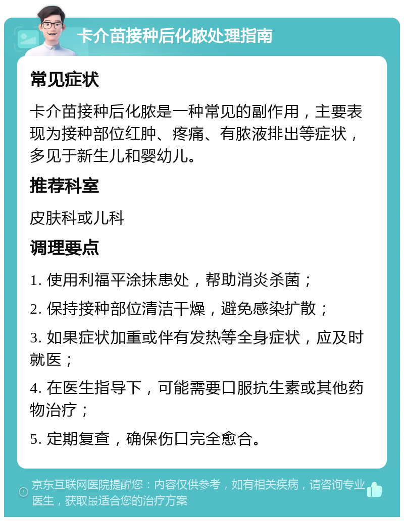 卡介苗接种后化脓处理指南 常见症状 卡介苗接种后化脓是一种常见的副作用，主要表现为接种部位红肿、疼痛、有脓液排出等症状，多见于新生儿和婴幼儿。 推荐科室 皮肤科或儿科 调理要点 1. 使用利福平涂抹患处，帮助消炎杀菌； 2. 保持接种部位清洁干燥，避免感染扩散； 3. 如果症状加重或伴有发热等全身症状，应及时就医； 4. 在医生指导下，可能需要口服抗生素或其他药物治疗； 5. 定期复查，确保伤口完全愈合。