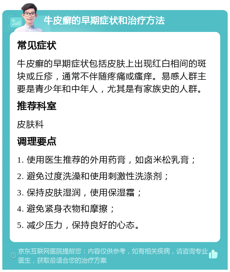 牛皮癣的早期症状和治疗方法 常见症状 牛皮癣的早期症状包括皮肤上出现红白相间的斑块或丘疹，通常不伴随疼痛或瘙痒。易感人群主要是青少年和中年人，尤其是有家族史的人群。 推荐科室 皮肤科 调理要点 1. 使用医生推荐的外用药膏，如卤米松乳膏； 2. 避免过度洗澡和使用刺激性洗涤剂； 3. 保持皮肤湿润，使用保湿霜； 4. 避免紧身衣物和摩擦； 5. 减少压力，保持良好的心态。