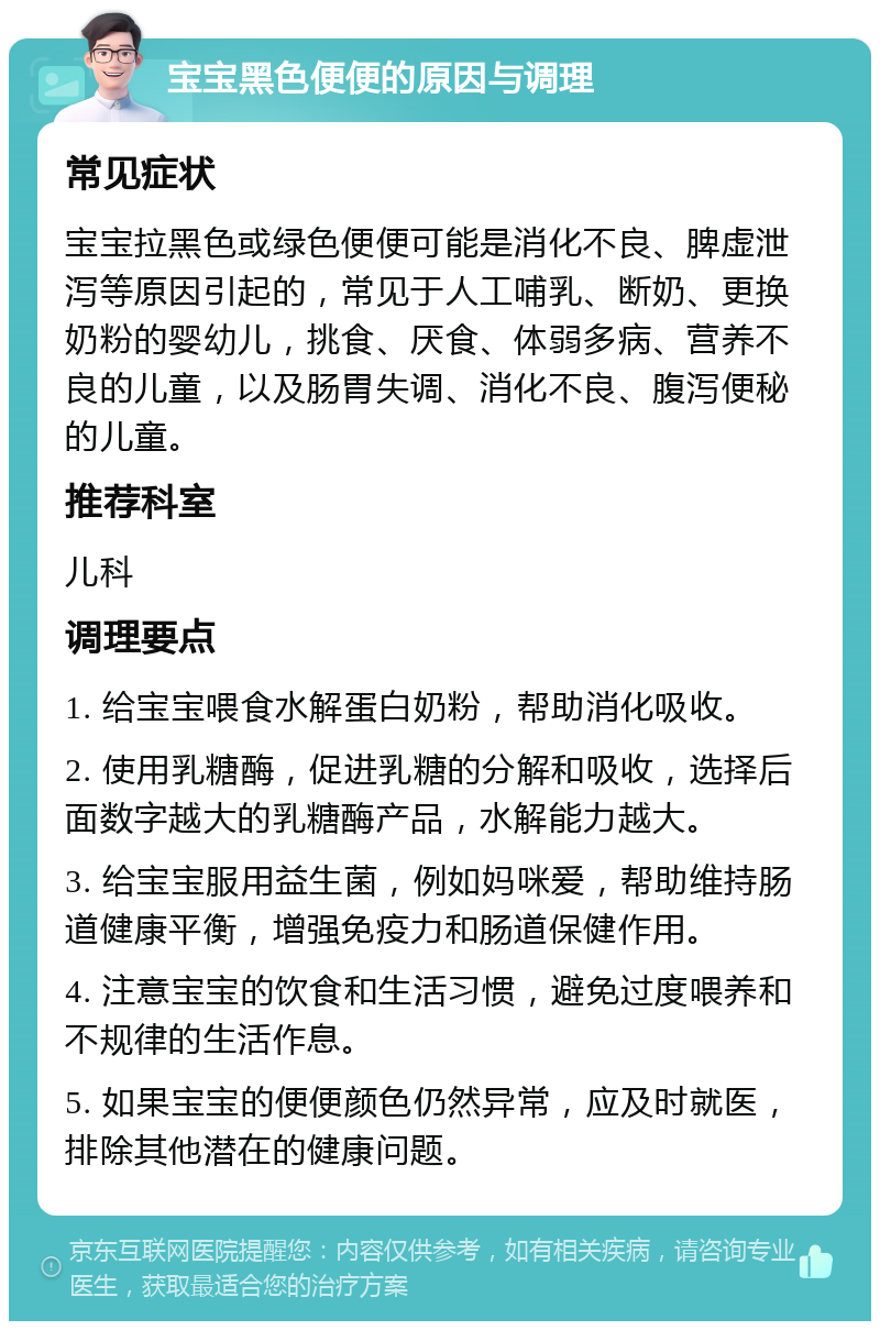 宝宝黑色便便的原因与调理 常见症状 宝宝拉黑色或绿色便便可能是消化不良、脾虚泄泻等原因引起的，常见于人工哺乳、断奶、更换奶粉的婴幼儿，挑食、厌食、体弱多病、营养不良的儿童，以及肠胃失调、消化不良、腹泻便秘的儿童。 推荐科室 儿科 调理要点 1. 给宝宝喂食水解蛋白奶粉，帮助消化吸收。 2. 使用乳糖酶，促进乳糖的分解和吸收，选择后面数字越大的乳糖酶产品，水解能力越大。 3. 给宝宝服用益生菌，例如妈咪爱，帮助维持肠道健康平衡，增强免疫力和肠道保健作用。 4. 注意宝宝的饮食和生活习惯，避免过度喂养和不规律的生活作息。 5. 如果宝宝的便便颜色仍然异常，应及时就医，排除其他潜在的健康问题。