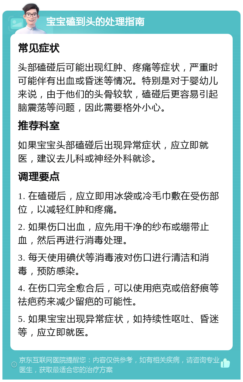 宝宝磕到头的处理指南 常见症状 头部磕碰后可能出现红肿、疼痛等症状，严重时可能伴有出血或昏迷等情况。特别是对于婴幼儿来说，由于他们的头骨较软，磕碰后更容易引起脑震荡等问题，因此需要格外小心。 推荐科室 如果宝宝头部磕碰后出现异常症状，应立即就医，建议去儿科或神经外科就诊。 调理要点 1. 在磕碰后，应立即用冰袋或冷毛巾敷在受伤部位，以减轻红肿和疼痛。 2. 如果伤口出血，应先用干净的纱布或绷带止血，然后再进行消毒处理。 3. 每天使用碘伏等消毒液对伤口进行清洁和消毒，预防感染。 4. 在伤口完全愈合后，可以使用疤克或倍舒痕等祛疤药来减少留疤的可能性。 5. 如果宝宝出现异常症状，如持续性呕吐、昏迷等，应立即就医。