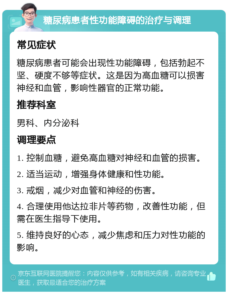 糖尿病患者性功能障碍的治疗与调理 常见症状 糖尿病患者可能会出现性功能障碍，包括勃起不坚、硬度不够等症状。这是因为高血糖可以损害神经和血管，影响性器官的正常功能。 推荐科室 男科、内分泌科 调理要点 1. 控制血糖，避免高血糖对神经和血管的损害。 2. 适当运动，增强身体健康和性功能。 3. 戒烟，减少对血管和神经的伤害。 4. 合理使用他达拉非片等药物，改善性功能，但需在医生指导下使用。 5. 维持良好的心态，减少焦虑和压力对性功能的影响。