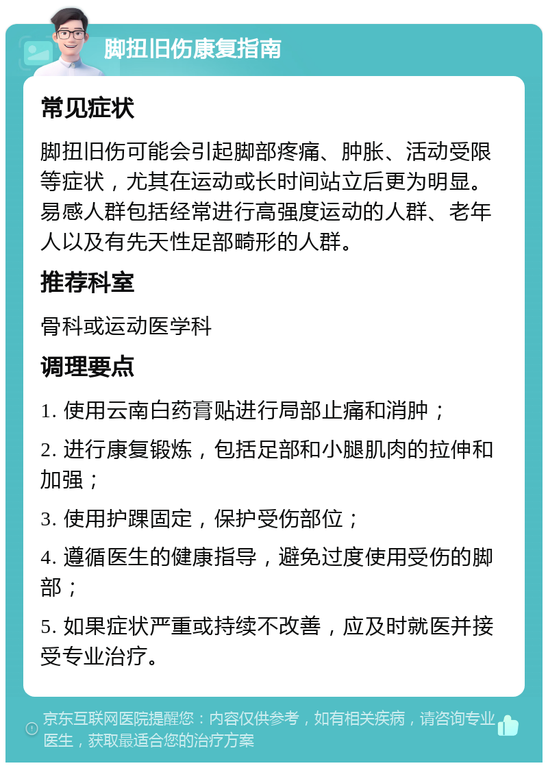 脚扭旧伤康复指南 常见症状 脚扭旧伤可能会引起脚部疼痛、肿胀、活动受限等症状，尤其在运动或长时间站立后更为明显。易感人群包括经常进行高强度运动的人群、老年人以及有先天性足部畸形的人群。 推荐科室 骨科或运动医学科 调理要点 1. 使用云南白药膏贴进行局部止痛和消肿； 2. 进行康复锻炼，包括足部和小腿肌肉的拉伸和加强； 3. 使用护踝固定，保护受伤部位； 4. 遵循医生的健康指导，避免过度使用受伤的脚部； 5. 如果症状严重或持续不改善，应及时就医并接受专业治疗。