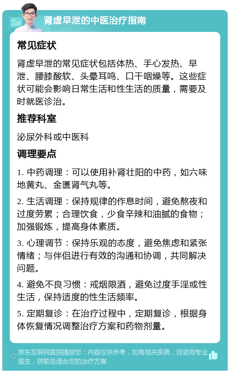 肾虚早泄的中医治疗指南 常见症状 肾虚早泄的常见症状包括体热、手心发热、早泄、腰膝酸软、头晕耳鸣、口干咽燥等。这些症状可能会影响日常生活和性生活的质量，需要及时就医诊治。 推荐科室 泌尿外科或中医科 调理要点 1. 中药调理：可以使用补肾壮阳的中药，如六味地黄丸、金匮肾气丸等。 2. 生活调理：保持规律的作息时间，避免熬夜和过度劳累；合理饮食，少食辛辣和油腻的食物；加强锻炼，提高身体素质。 3. 心理调节：保持乐观的态度，避免焦虑和紧张情绪；与伴侣进行有效的沟通和协调，共同解决问题。 4. 避免不良习惯：戒烟限酒，避免过度手淫或性生活，保持适度的性生活频率。 5. 定期复诊：在治疗过程中，定期复诊，根据身体恢复情况调整治疗方案和药物剂量。