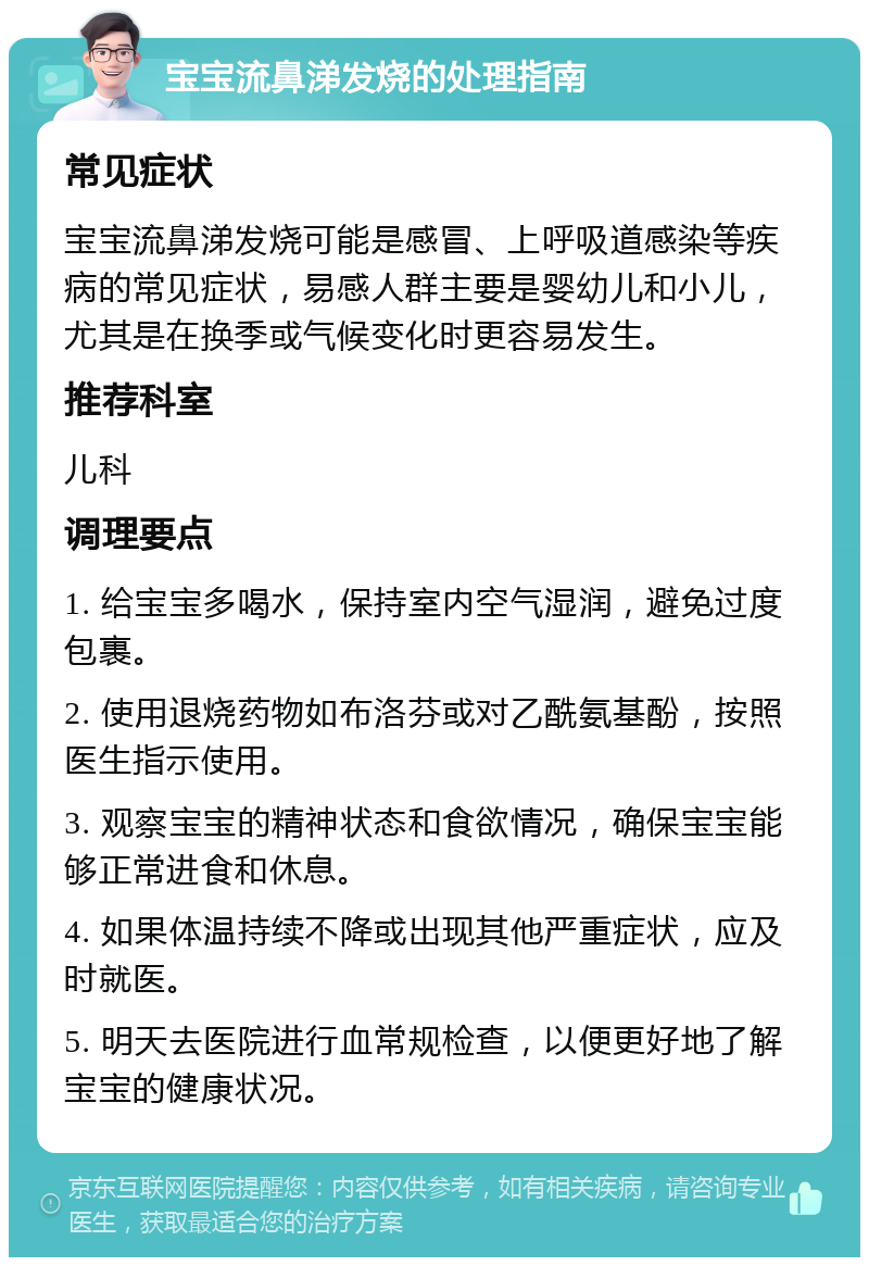 宝宝流鼻涕发烧的处理指南 常见症状 宝宝流鼻涕发烧可能是感冒、上呼吸道感染等疾病的常见症状，易感人群主要是婴幼儿和小儿，尤其是在换季或气候变化时更容易发生。 推荐科室 儿科 调理要点 1. 给宝宝多喝水，保持室内空气湿润，避免过度包裹。 2. 使用退烧药物如布洛芬或对乙酰氨基酚，按照医生指示使用。 3. 观察宝宝的精神状态和食欲情况，确保宝宝能够正常进食和休息。 4. 如果体温持续不降或出现其他严重症状，应及时就医。 5. 明天去医院进行血常规检查，以便更好地了解宝宝的健康状况。