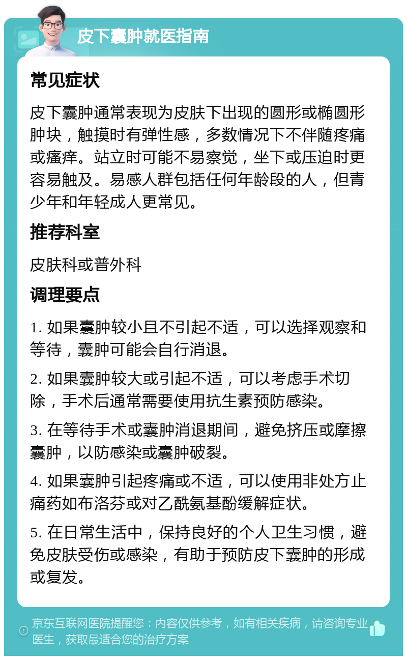 皮下囊肿就医指南 常见症状 皮下囊肿通常表现为皮肤下出现的圆形或椭圆形肿块，触摸时有弹性感，多数情况下不伴随疼痛或瘙痒。站立时可能不易察觉，坐下或压迫时更容易触及。易感人群包括任何年龄段的人，但青少年和年轻成人更常见。 推荐科室 皮肤科或普外科 调理要点 1. 如果囊肿较小且不引起不适，可以选择观察和等待，囊肿可能会自行消退。 2. 如果囊肿较大或引起不适，可以考虑手术切除，手术后通常需要使用抗生素预防感染。 3. 在等待手术或囊肿消退期间，避免挤压或摩擦囊肿，以防感染或囊肿破裂。 4. 如果囊肿引起疼痛或不适，可以使用非处方止痛药如布洛芬或对乙酰氨基酚缓解症状。 5. 在日常生活中，保持良好的个人卫生习惯，避免皮肤受伤或感染，有助于预防皮下囊肿的形成或复发。