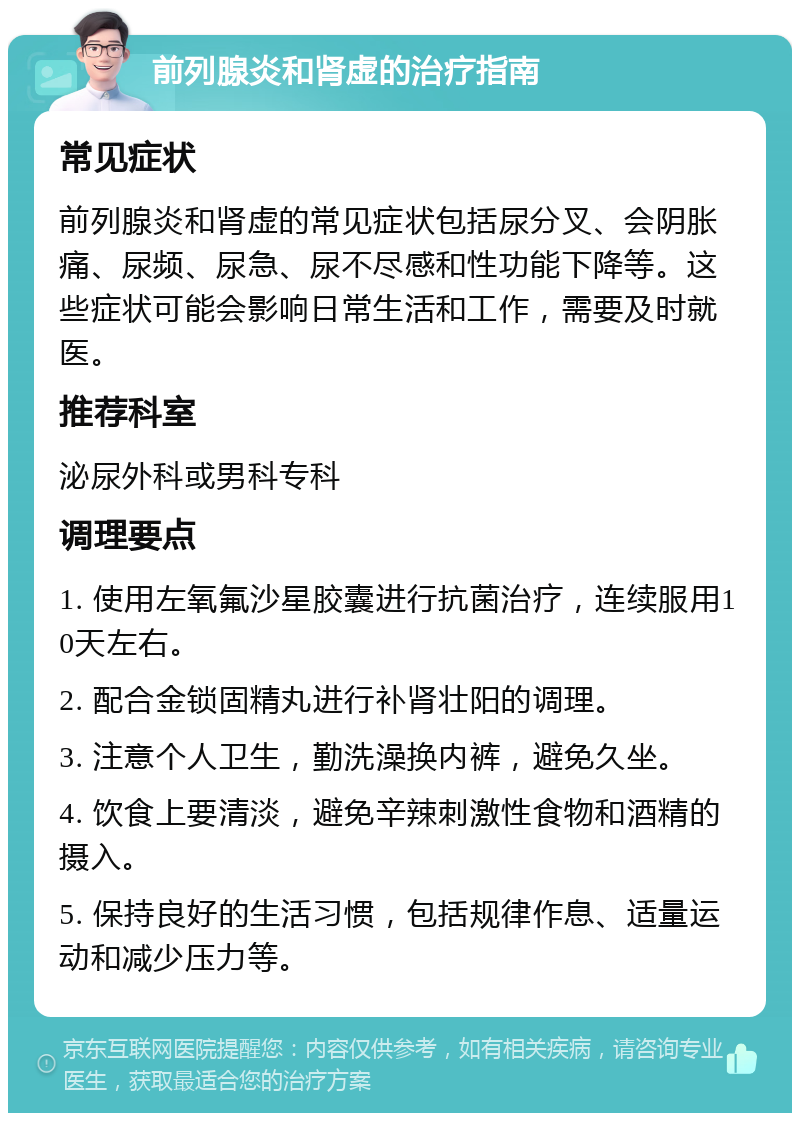 前列腺炎和肾虚的治疗指南 常见症状 前列腺炎和肾虚的常见症状包括尿分叉、会阴胀痛、尿频、尿急、尿不尽感和性功能下降等。这些症状可能会影响日常生活和工作，需要及时就医。 推荐科室 泌尿外科或男科专科 调理要点 1. 使用左氧氟沙星胶囊进行抗菌治疗，连续服用10天左右。 2. 配合金锁固精丸进行补肾壮阳的调理。 3. 注意个人卫生，勤洗澡换内裤，避免久坐。 4. 饮食上要清淡，避免辛辣刺激性食物和酒精的摄入。 5. 保持良好的生活习惯，包括规律作息、适量运动和减少压力等。