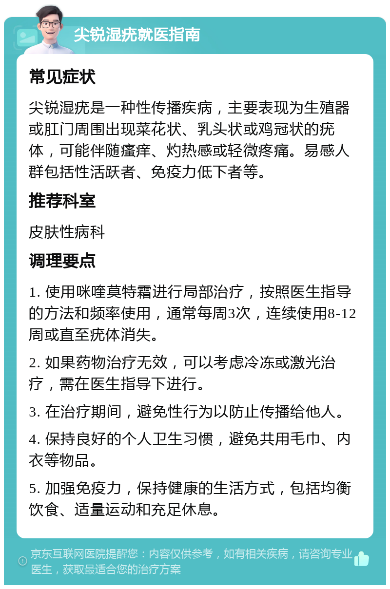 尖锐湿疣就医指南 常见症状 尖锐湿疣是一种性传播疾病，主要表现为生殖器或肛门周围出现菜花状、乳头状或鸡冠状的疣体，可能伴随瘙痒、灼热感或轻微疼痛。易感人群包括性活跃者、免疫力低下者等。 推荐科室 皮肤性病科 调理要点 1. 使用咪喹莫特霜进行局部治疗，按照医生指导的方法和频率使用，通常每周3次，连续使用8-12周或直至疣体消失。 2. 如果药物治疗无效，可以考虑冷冻或激光治疗，需在医生指导下进行。 3. 在治疗期间，避免性行为以防止传播给他人。 4. 保持良好的个人卫生习惯，避免共用毛巾、内衣等物品。 5. 加强免疫力，保持健康的生活方式，包括均衡饮食、适量运动和充足休息。