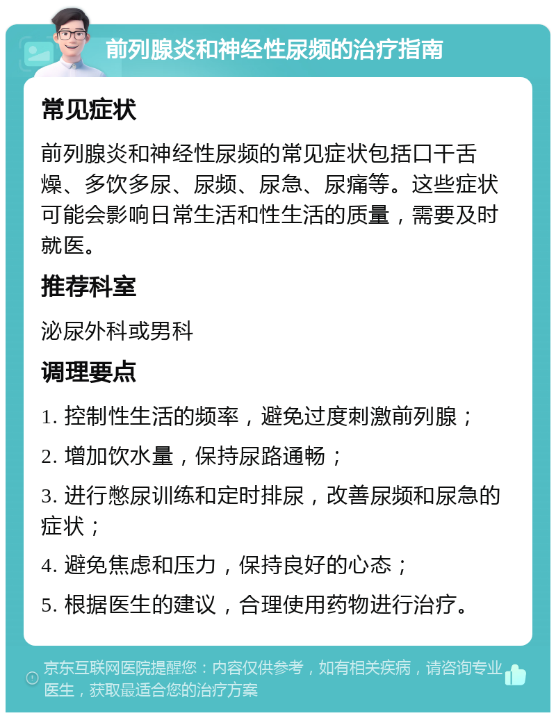 前列腺炎和神经性尿频的治疗指南 常见症状 前列腺炎和神经性尿频的常见症状包括口干舌燥、多饮多尿、尿频、尿急、尿痛等。这些症状可能会影响日常生活和性生活的质量，需要及时就医。 推荐科室 泌尿外科或男科 调理要点 1. 控制性生活的频率，避免过度刺激前列腺； 2. 增加饮水量，保持尿路通畅； 3. 进行憋尿训练和定时排尿，改善尿频和尿急的症状； 4. 避免焦虑和压力，保持良好的心态； 5. 根据医生的建议，合理使用药物进行治疗。