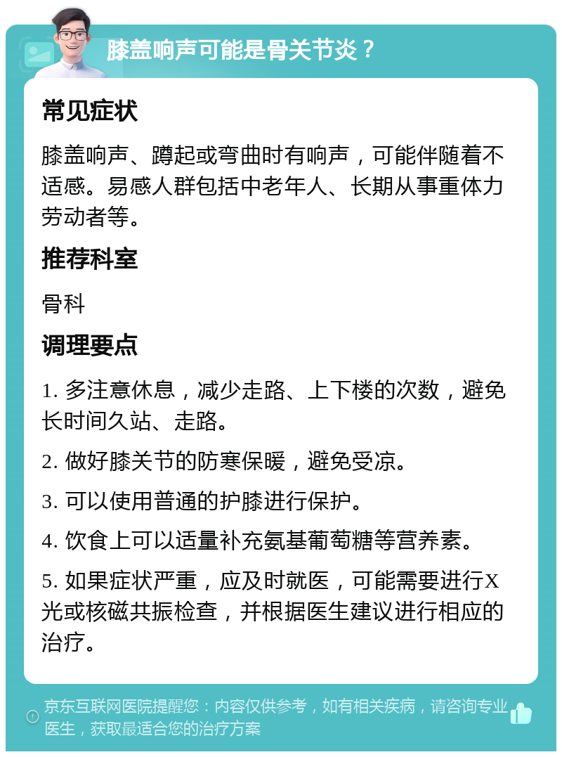 膝盖响声可能是骨关节炎？ 常见症状 膝盖响声、蹲起或弯曲时有响声，可能伴随着不适感。易感人群包括中老年人、长期从事重体力劳动者等。 推荐科室 骨科 调理要点 1. 多注意休息，减少走路、上下楼的次数，避免长时间久站、走路。 2. 做好膝关节的防寒保暖，避免受凉。 3. 可以使用普通的护膝进行保护。 4. 饮食上可以适量补充氨基葡萄糖等营养素。 5. 如果症状严重，应及时就医，可能需要进行X光或核磁共振检查，并根据医生建议进行相应的治疗。