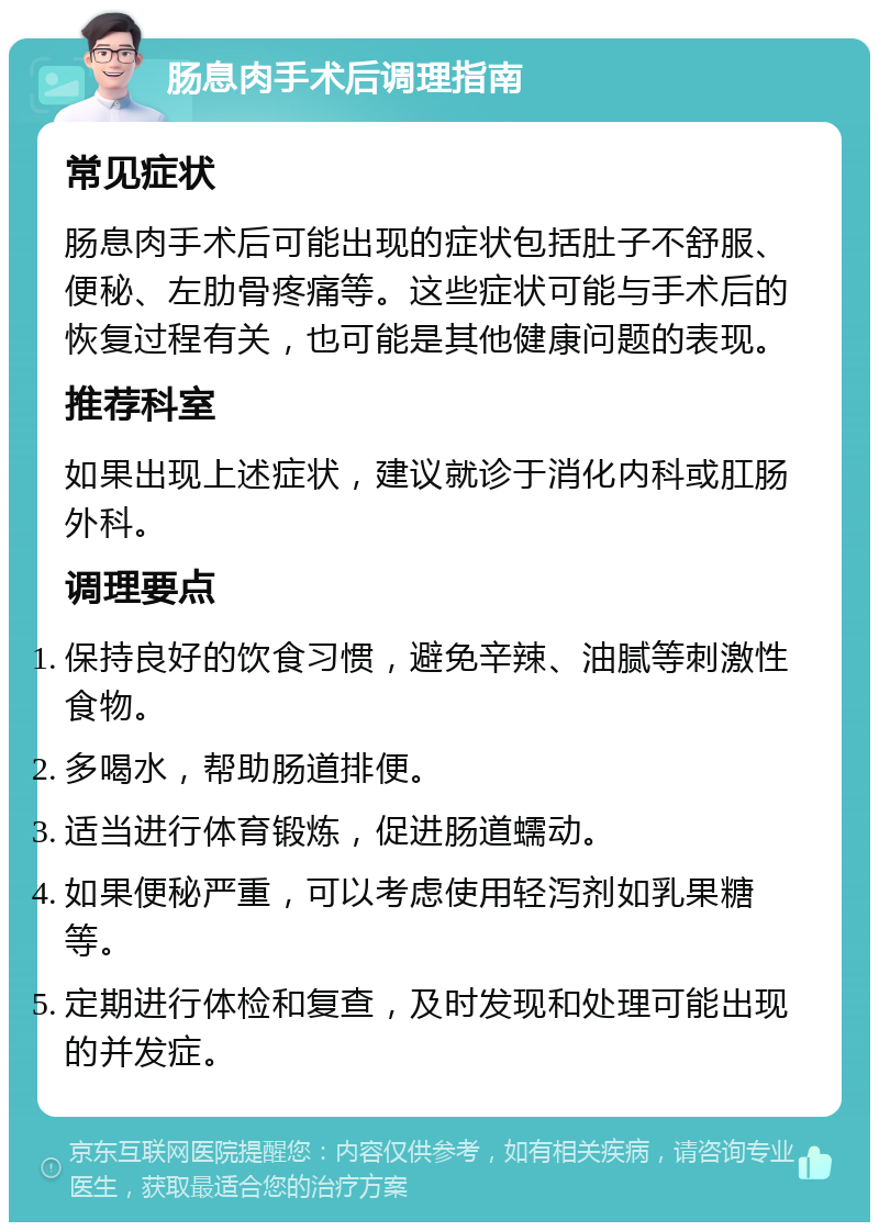 肠息肉手术后调理指南 常见症状 肠息肉手术后可能出现的症状包括肚子不舒服、便秘、左肋骨疼痛等。这些症状可能与手术后的恢复过程有关，也可能是其他健康问题的表现。 推荐科室 如果出现上述症状，建议就诊于消化内科或肛肠外科。 调理要点 保持良好的饮食习惯，避免辛辣、油腻等刺激性食物。 多喝水，帮助肠道排便。 适当进行体育锻炼，促进肠道蠕动。 如果便秘严重，可以考虑使用轻泻剂如乳果糖等。 定期进行体检和复查，及时发现和处理可能出现的并发症。