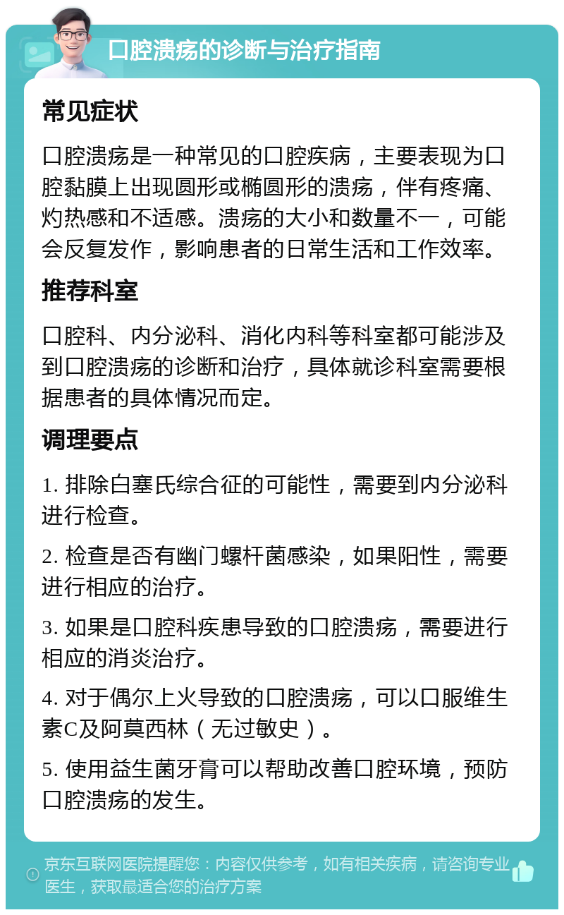 口腔溃疡的诊断与治疗指南 常见症状 口腔溃疡是一种常见的口腔疾病，主要表现为口腔黏膜上出现圆形或椭圆形的溃疡，伴有疼痛、灼热感和不适感。溃疡的大小和数量不一，可能会反复发作，影响患者的日常生活和工作效率。 推荐科室 口腔科、内分泌科、消化内科等科室都可能涉及到口腔溃疡的诊断和治疗，具体就诊科室需要根据患者的具体情况而定。 调理要点 1. 排除白塞氏综合征的可能性，需要到内分泌科进行检查。 2. 检查是否有幽门螺杆菌感染，如果阳性，需要进行相应的治疗。 3. 如果是口腔科疾患导致的口腔溃疡，需要进行相应的消炎治疗。 4. 对于偶尔上火导致的口腔溃疡，可以口服维生素C及阿莫西林（无过敏史）。 5. 使用益生菌牙膏可以帮助改善口腔环境，预防口腔溃疡的发生。