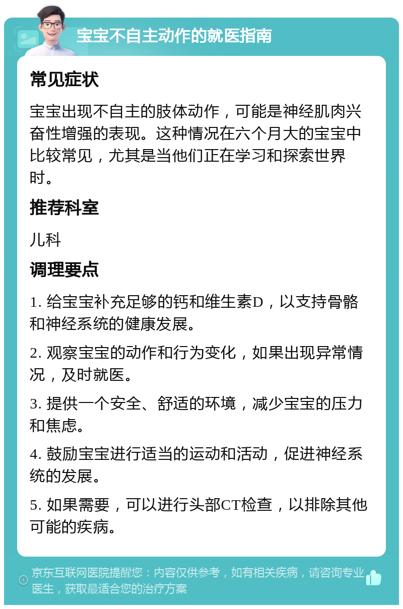 宝宝不自主动作的就医指南 常见症状 宝宝出现不自主的肢体动作，可能是神经肌肉兴奋性增强的表现。这种情况在六个月大的宝宝中比较常见，尤其是当他们正在学习和探索世界时。 推荐科室 儿科 调理要点 1. 给宝宝补充足够的钙和维生素D，以支持骨骼和神经系统的健康发展。 2. 观察宝宝的动作和行为变化，如果出现异常情况，及时就医。 3. 提供一个安全、舒适的环境，减少宝宝的压力和焦虑。 4. 鼓励宝宝进行适当的运动和活动，促进神经系统的发展。 5. 如果需要，可以进行头部CT检查，以排除其他可能的疾病。