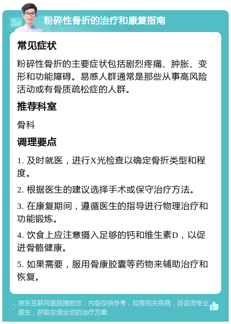 粉碎性骨折的治疗和康复指南 常见症状 粉碎性骨折的主要症状包括剧烈疼痛、肿胀、变形和功能障碍。易感人群通常是那些从事高风险活动或有骨质疏松症的人群。 推荐科室 骨科 调理要点 1. 及时就医，进行X光检查以确定骨折类型和程度。 2. 根据医生的建议选择手术或保守治疗方法。 3. 在康复期间，遵循医生的指导进行物理治疗和功能锻炼。 4. 饮食上应注意摄入足够的钙和维生素D，以促进骨骼健康。 5. 如果需要，服用骨康胶囊等药物来辅助治疗和恢复。