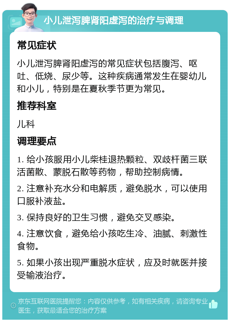 小儿泄泻脾肾阳虚泻的治疗与调理 常见症状 小儿泄泻脾肾阳虚泻的常见症状包括腹泻、呕吐、低烧、尿少等。这种疾病通常发生在婴幼儿和小儿，特别是在夏秋季节更为常见。 推荐科室 儿科 调理要点 1. 给小孩服用小儿柴桂退热颗粒、双歧杆菌三联活菌散、蒙脱石散等药物，帮助控制病情。 2. 注意补充水分和电解质，避免脱水，可以使用口服补液盐。 3. 保持良好的卫生习惯，避免交叉感染。 4. 注意饮食，避免给小孩吃生冷、油腻、刺激性食物。 5. 如果小孩出现严重脱水症状，应及时就医并接受输液治疗。