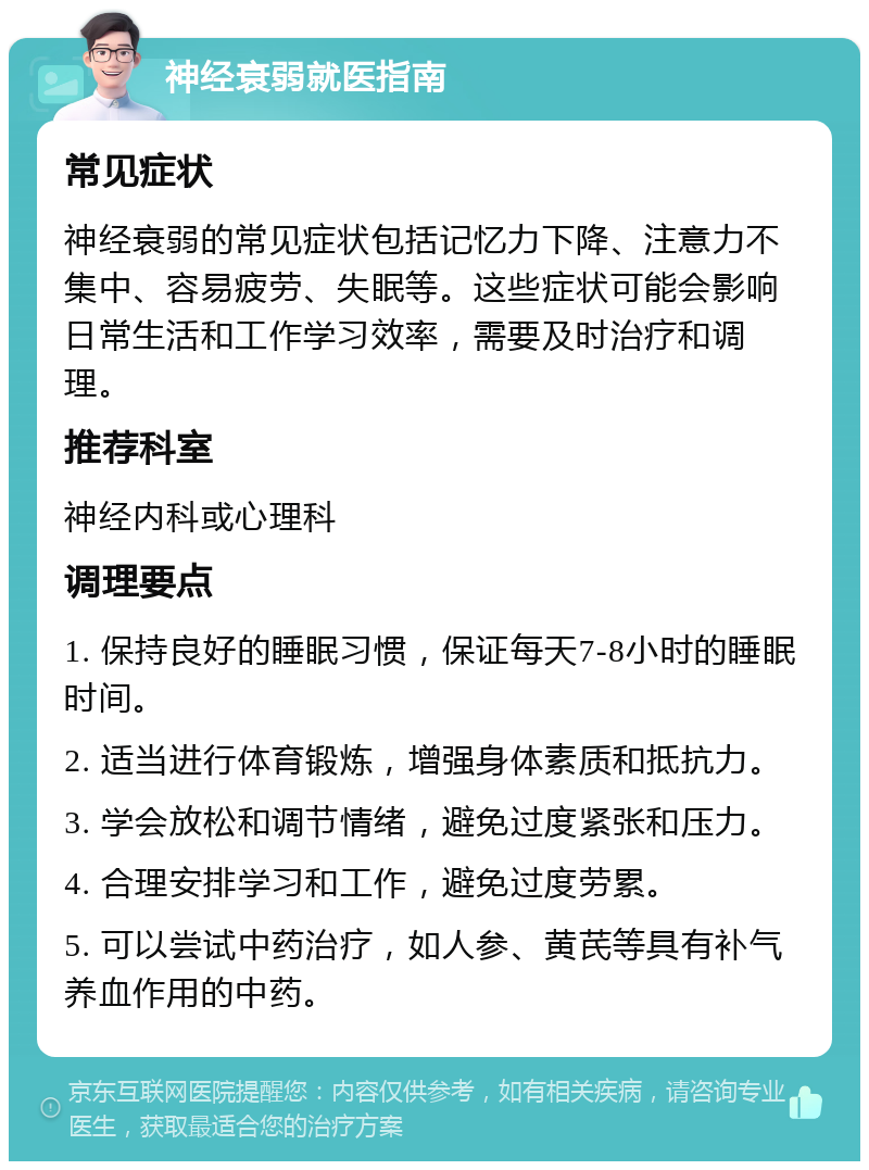 神经衰弱就医指南 常见症状 神经衰弱的常见症状包括记忆力下降、注意力不集中、容易疲劳、失眠等。这些症状可能会影响日常生活和工作学习效率，需要及时治疗和调理。 推荐科室 神经内科或心理科 调理要点 1. 保持良好的睡眠习惯，保证每天7-8小时的睡眠时间。 2. 适当进行体育锻炼，增强身体素质和抵抗力。 3. 学会放松和调节情绪，避免过度紧张和压力。 4. 合理安排学习和工作，避免过度劳累。 5. 可以尝试中药治疗，如人参、黄芪等具有补气养血作用的中药。