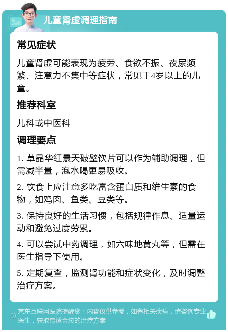 儿童肾虚调理指南 常见症状 儿童肾虚可能表现为疲劳、食欲不振、夜尿频繁、注意力不集中等症状，常见于4岁以上的儿童。 推荐科室 儿科或中医科 调理要点 1. 草晶华红景天破壁饮片可以作为辅助调理，但需减半量，泡水喝更易吸收。 2. 饮食上应注意多吃富含蛋白质和维生素的食物，如鸡肉、鱼类、豆类等。 3. 保持良好的生活习惯，包括规律作息、适量运动和避免过度劳累。 4. 可以尝试中药调理，如六味地黄丸等，但需在医生指导下使用。 5. 定期复查，监测肾功能和症状变化，及时调整治疗方案。