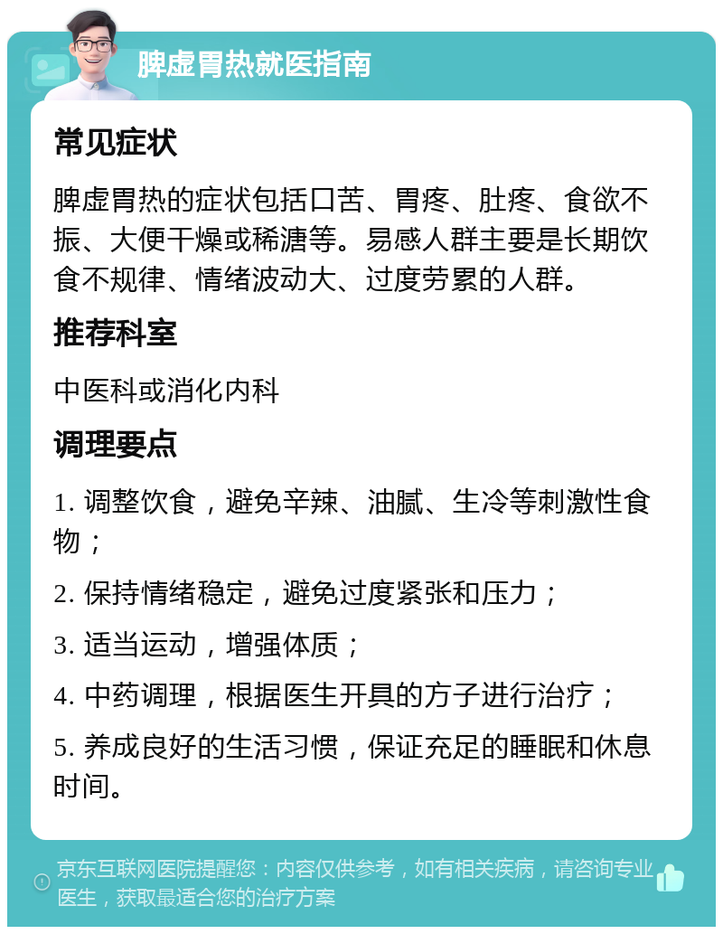 脾虚胃热就医指南 常见症状 脾虚胃热的症状包括口苦、胃疼、肚疼、食欲不振、大便干燥或稀溏等。易感人群主要是长期饮食不规律、情绪波动大、过度劳累的人群。 推荐科室 中医科或消化内科 调理要点 1. 调整饮食，避免辛辣、油腻、生冷等刺激性食物； 2. 保持情绪稳定，避免过度紧张和压力； 3. 适当运动，增强体质； 4. 中药调理，根据医生开具的方子进行治疗； 5. 养成良好的生活习惯，保证充足的睡眠和休息时间。