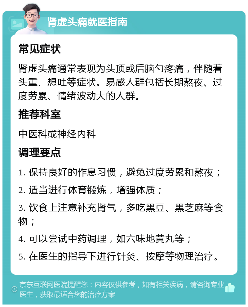 肾虚头痛就医指南 常见症状 肾虚头痛通常表现为头顶或后脑勺疼痛，伴随着头重、想吐等症状。易感人群包括长期熬夜、过度劳累、情绪波动大的人群。 推荐科室 中医科或神经内科 调理要点 1. 保持良好的作息习惯，避免过度劳累和熬夜； 2. 适当进行体育锻炼，增强体质； 3. 饮食上注意补充肾气，多吃黑豆、黑芝麻等食物； 4. 可以尝试中药调理，如六味地黄丸等； 5. 在医生的指导下进行针灸、按摩等物理治疗。