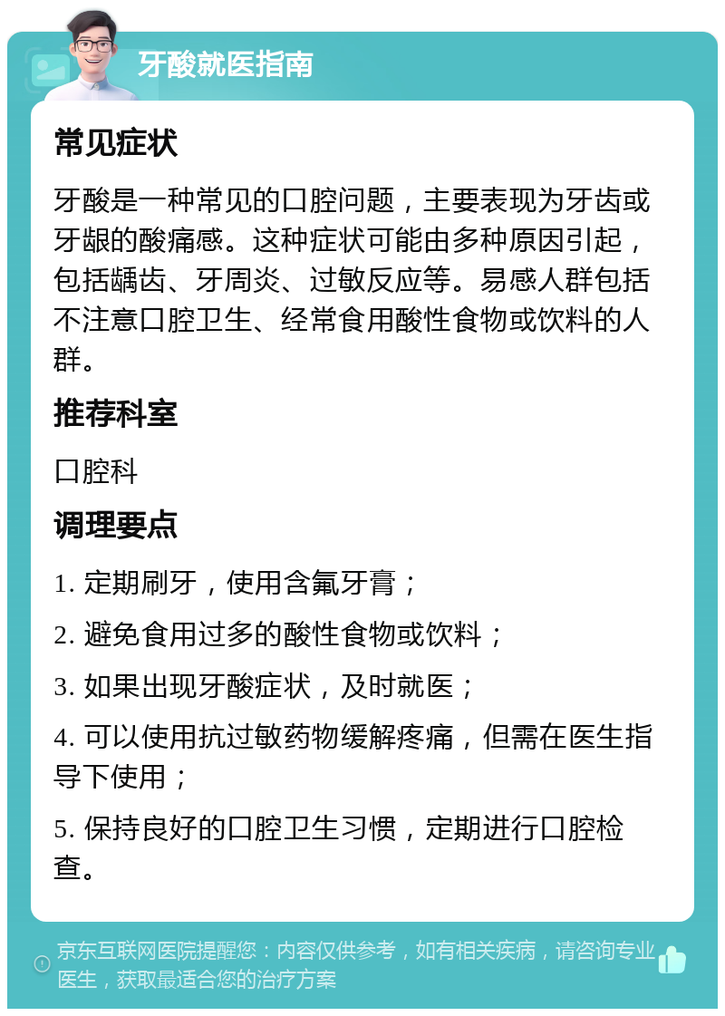 牙酸就医指南 常见症状 牙酸是一种常见的口腔问题，主要表现为牙齿或牙龈的酸痛感。这种症状可能由多种原因引起，包括龋齿、牙周炎、过敏反应等。易感人群包括不注意口腔卫生、经常食用酸性食物或饮料的人群。 推荐科室 口腔科 调理要点 1. 定期刷牙，使用含氟牙膏； 2. 避免食用过多的酸性食物或饮料； 3. 如果出现牙酸症状，及时就医； 4. 可以使用抗过敏药物缓解疼痛，但需在医生指导下使用； 5. 保持良好的口腔卫生习惯，定期进行口腔检查。