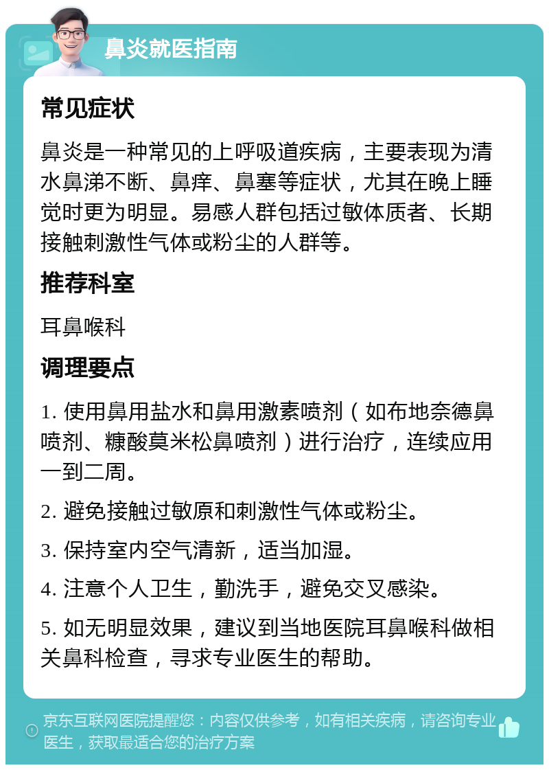 鼻炎就医指南 常见症状 鼻炎是一种常见的上呼吸道疾病，主要表现为清水鼻涕不断、鼻痒、鼻塞等症状，尤其在晚上睡觉时更为明显。易感人群包括过敏体质者、长期接触刺激性气体或粉尘的人群等。 推荐科室 耳鼻喉科 调理要点 1. 使用鼻用盐水和鼻用激素喷剂（如布地奈德鼻喷剂、糠酸莫米松鼻喷剂）进行治疗，连续应用一到二周。 2. 避免接触过敏原和刺激性气体或粉尘。 3. 保持室内空气清新，适当加湿。 4. 注意个人卫生，勤洗手，避免交叉感染。 5. 如无明显效果，建议到当地医院耳鼻喉科做相关鼻科检查，寻求专业医生的帮助。