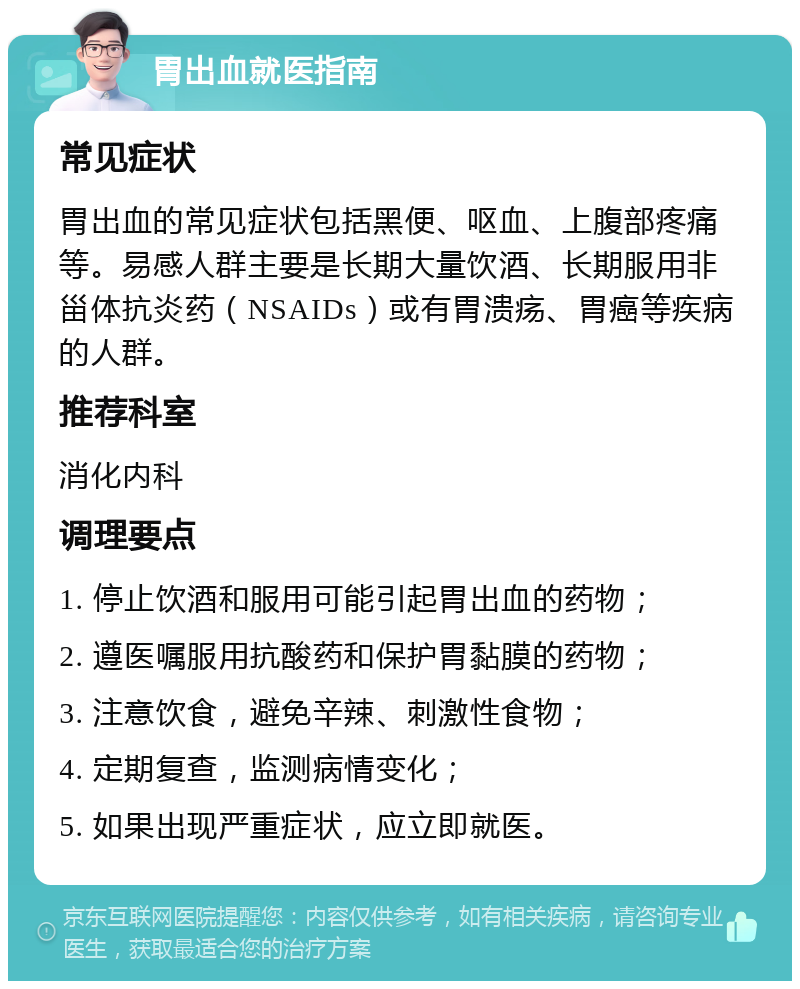 胃出血就医指南 常见症状 胃出血的常见症状包括黑便、呕血、上腹部疼痛等。易感人群主要是长期大量饮酒、长期服用非甾体抗炎药（NSAIDs）或有胃溃疡、胃癌等疾病的人群。 推荐科室 消化内科 调理要点 1. 停止饮酒和服用可能引起胃出血的药物； 2. 遵医嘱服用抗酸药和保护胃黏膜的药物； 3. 注意饮食，避免辛辣、刺激性食物； 4. 定期复查，监测病情变化； 5. 如果出现严重症状，应立即就医。