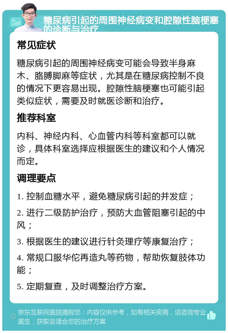 糖尿病引起的周围神经病变和腔隙性脑梗塞的诊断与治疗 常见症状 糖尿病引起的周围神经病变可能会导致半身麻木、胳膊脚麻等症状，尤其是在糖尿病控制不良的情况下更容易出现。腔隙性脑梗塞也可能引起类似症状，需要及时就医诊断和治疗。 推荐科室 内科、神经内科、心血管内科等科室都可以就诊，具体科室选择应根据医生的建议和个人情况而定。 调理要点 1. 控制血糖水平，避免糖尿病引起的并发症； 2. 进行二级防护治疗，预防大血管阻塞引起的中风； 3. 根据医生的建议进行针灸理疗等康复治疗； 4. 常规口服华佗再造丸等药物，帮助恢复肢体功能； 5. 定期复查，及时调整治疗方案。