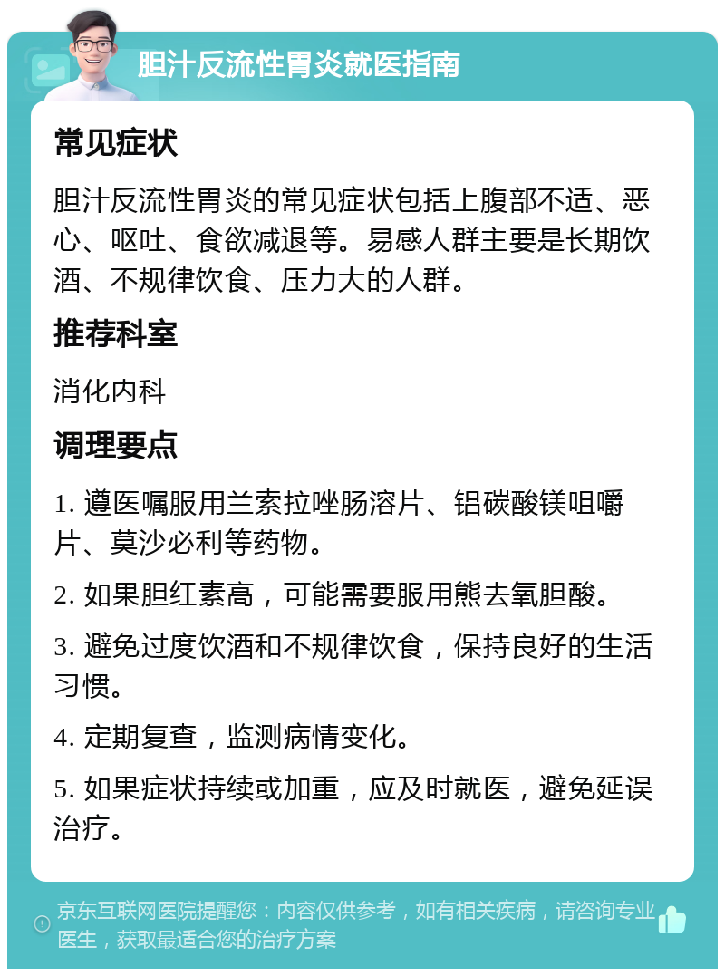 胆汁反流性胃炎就医指南 常见症状 胆汁反流性胃炎的常见症状包括上腹部不适、恶心、呕吐、食欲减退等。易感人群主要是长期饮酒、不规律饮食、压力大的人群。 推荐科室 消化内科 调理要点 1. 遵医嘱服用兰索拉唑肠溶片、铝碳酸镁咀嚼片、莫沙必利等药物。 2. 如果胆红素高，可能需要服用熊去氧胆酸。 3. 避免过度饮酒和不规律饮食，保持良好的生活习惯。 4. 定期复查，监测病情变化。 5. 如果症状持续或加重，应及时就医，避免延误治疗。