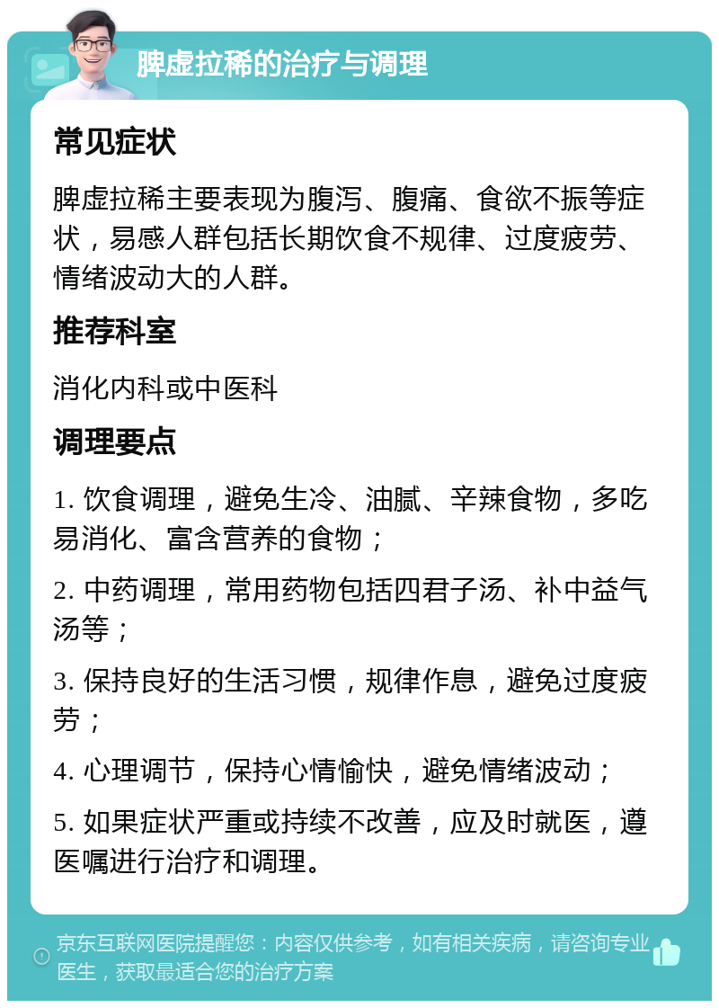 脾虚拉稀的治疗与调理 常见症状 脾虚拉稀主要表现为腹泻、腹痛、食欲不振等症状，易感人群包括长期饮食不规律、过度疲劳、情绪波动大的人群。 推荐科室 消化内科或中医科 调理要点 1. 饮食调理，避免生冷、油腻、辛辣食物，多吃易消化、富含营养的食物； 2. 中药调理，常用药物包括四君子汤、补中益气汤等； 3. 保持良好的生活习惯，规律作息，避免过度疲劳； 4. 心理调节，保持心情愉快，避免情绪波动； 5. 如果症状严重或持续不改善，应及时就医，遵医嘱进行治疗和调理。