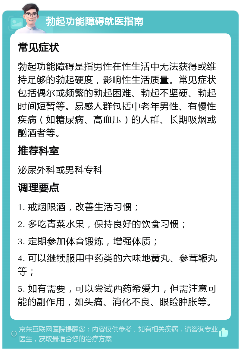 勃起功能障碍就医指南 常见症状 勃起功能障碍是指男性在性生活中无法获得或维持足够的勃起硬度，影响性生活质量。常见症状包括偶尔或频繁的勃起困难、勃起不坚硬、勃起时间短暂等。易感人群包括中老年男性、有慢性疾病（如糖尿病、高血压）的人群、长期吸烟或酗酒者等。 推荐科室 泌尿外科或男科专科 调理要点 1. 戒烟限酒，改善生活习惯； 2. 多吃青菜水果，保持良好的饮食习惯； 3. 定期参加体育锻炼，增强体质； 4. 可以继续服用中药类的六味地黄丸、参茸鞭丸等； 5. 如有需要，可以尝试西药希爱力，但需注意可能的副作用，如头痛、消化不良、眼睑肿胀等。