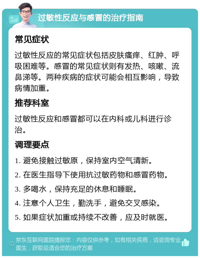 过敏性反应与感冒的治疗指南 常见症状 过敏性反应的常见症状包括皮肤瘙痒、红肿、呼吸困难等。感冒的常见症状则有发热、咳嗽、流鼻涕等。两种疾病的症状可能会相互影响，导致病情加重。 推荐科室 过敏性反应和感冒都可以在内科或儿科进行诊治。 调理要点 1. 避免接触过敏原，保持室内空气清新。 2. 在医生指导下使用抗过敏药物和感冒药物。 3. 多喝水，保持充足的休息和睡眠。 4. 注意个人卫生，勤洗手，避免交叉感染。 5. 如果症状加重或持续不改善，应及时就医。