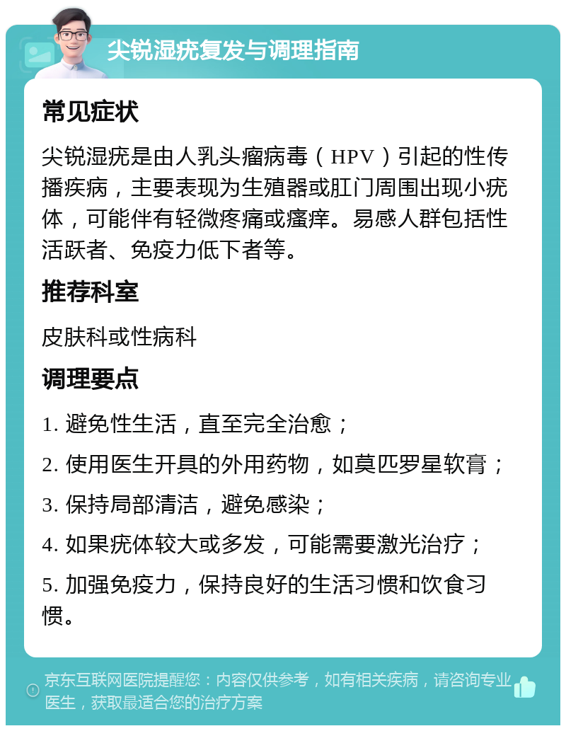 尖锐湿疣复发与调理指南 常见症状 尖锐湿疣是由人乳头瘤病毒（HPV）引起的性传播疾病，主要表现为生殖器或肛门周围出现小疣体，可能伴有轻微疼痛或瘙痒。易感人群包括性活跃者、免疫力低下者等。 推荐科室 皮肤科或性病科 调理要点 1. 避免性生活，直至完全治愈； 2. 使用医生开具的外用药物，如莫匹罗星软膏； 3. 保持局部清洁，避免感染； 4. 如果疣体较大或多发，可能需要激光治疗； 5. 加强免疫力，保持良好的生活习惯和饮食习惯。