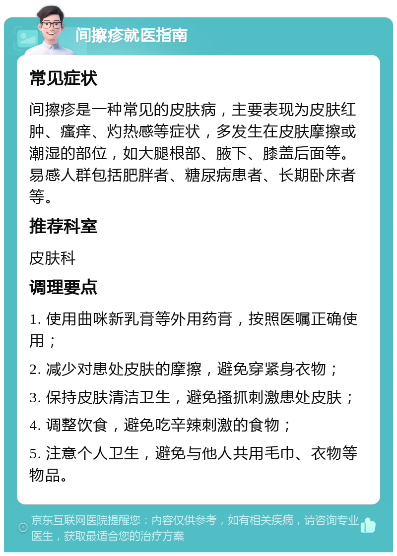 间擦疹就医指南 常见症状 间擦疹是一种常见的皮肤病，主要表现为皮肤红肿、瘙痒、灼热感等症状，多发生在皮肤摩擦或潮湿的部位，如大腿根部、腋下、膝盖后面等。易感人群包括肥胖者、糖尿病患者、长期卧床者等。 推荐科室 皮肤科 调理要点 1. 使用曲咪新乳膏等外用药膏，按照医嘱正确使用； 2. 减少对患处皮肤的摩擦，避免穿紧身衣物； 3. 保持皮肤清洁卫生，避免搔抓刺激患处皮肤； 4. 调整饮食，避免吃辛辣刺激的食物； 5. 注意个人卫生，避免与他人共用毛巾、衣物等物品。