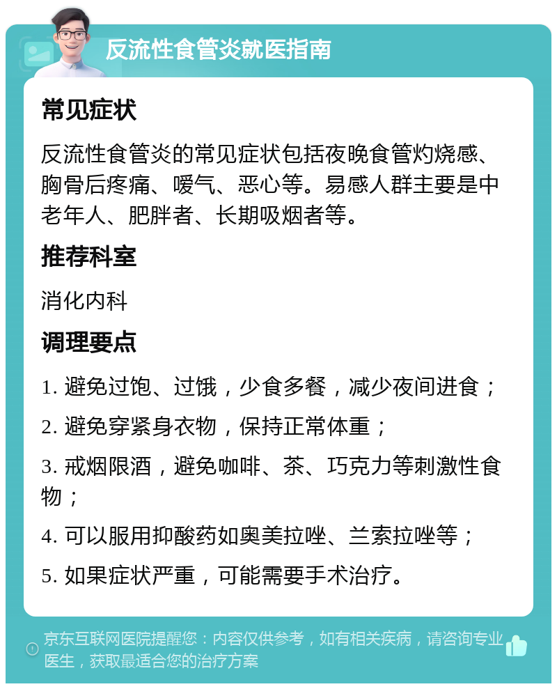 反流性食管炎就医指南 常见症状 反流性食管炎的常见症状包括夜晚食管灼烧感、胸骨后疼痛、嗳气、恶心等。易感人群主要是中老年人、肥胖者、长期吸烟者等。 推荐科室 消化内科 调理要点 1. 避免过饱、过饿，少食多餐，减少夜间进食； 2. 避免穿紧身衣物，保持正常体重； 3. 戒烟限酒，避免咖啡、茶、巧克力等刺激性食物； 4. 可以服用抑酸药如奥美拉唑、兰索拉唑等； 5. 如果症状严重，可能需要手术治疗。