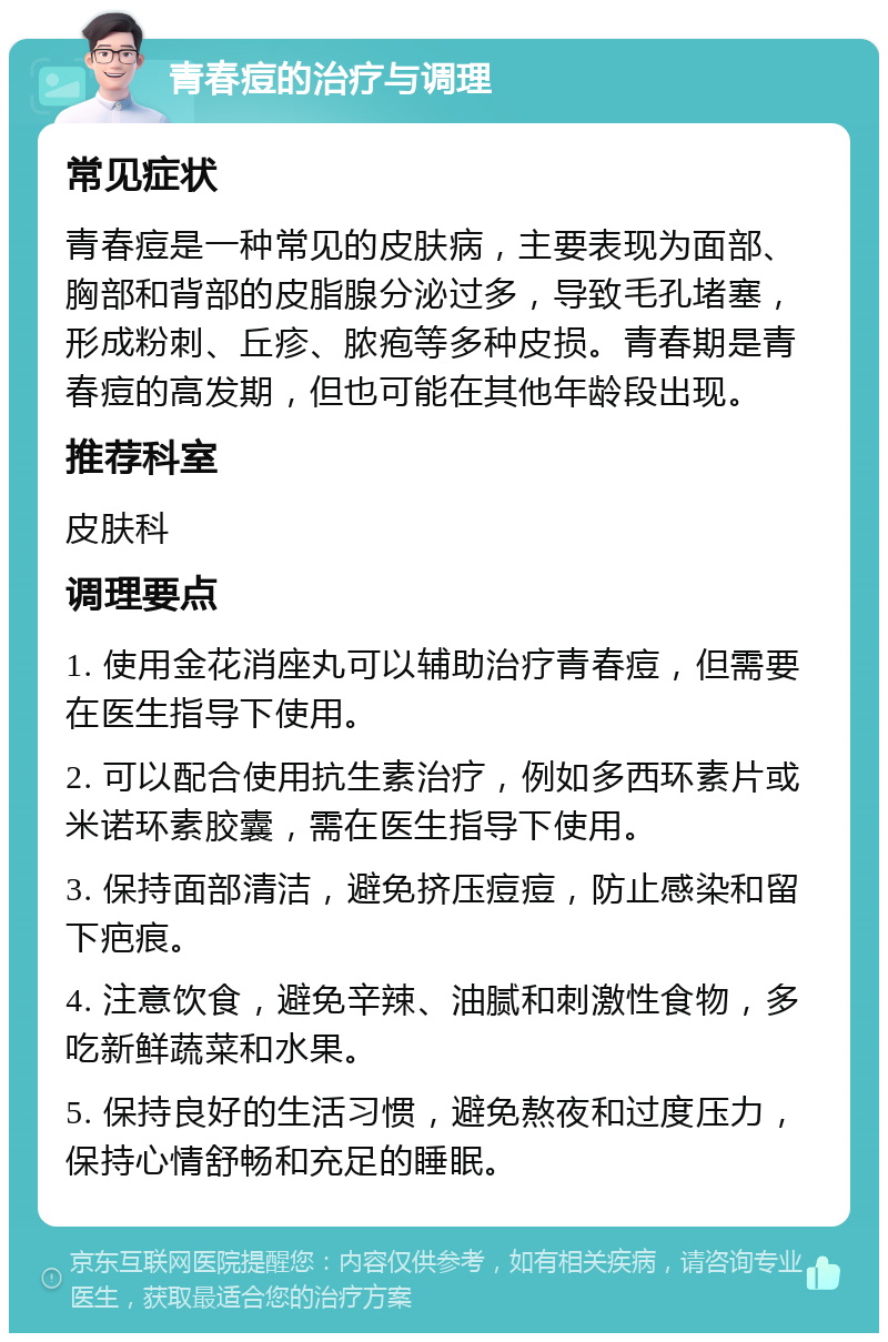 青春痘的治疗与调理 常见症状 青春痘是一种常见的皮肤病，主要表现为面部、胸部和背部的皮脂腺分泌过多，导致毛孔堵塞，形成粉刺、丘疹、脓疱等多种皮损。青春期是青春痘的高发期，但也可能在其他年龄段出现。 推荐科室 皮肤科 调理要点 1. 使用金花消座丸可以辅助治疗青春痘，但需要在医生指导下使用。 2. 可以配合使用抗生素治疗，例如多西环素片或米诺环素胶囊，需在医生指导下使用。 3. 保持面部清洁，避免挤压痘痘，防止感染和留下疤痕。 4. 注意饮食，避免辛辣、油腻和刺激性食物，多吃新鲜蔬菜和水果。 5. 保持良好的生活习惯，避免熬夜和过度压力，保持心情舒畅和充足的睡眠。