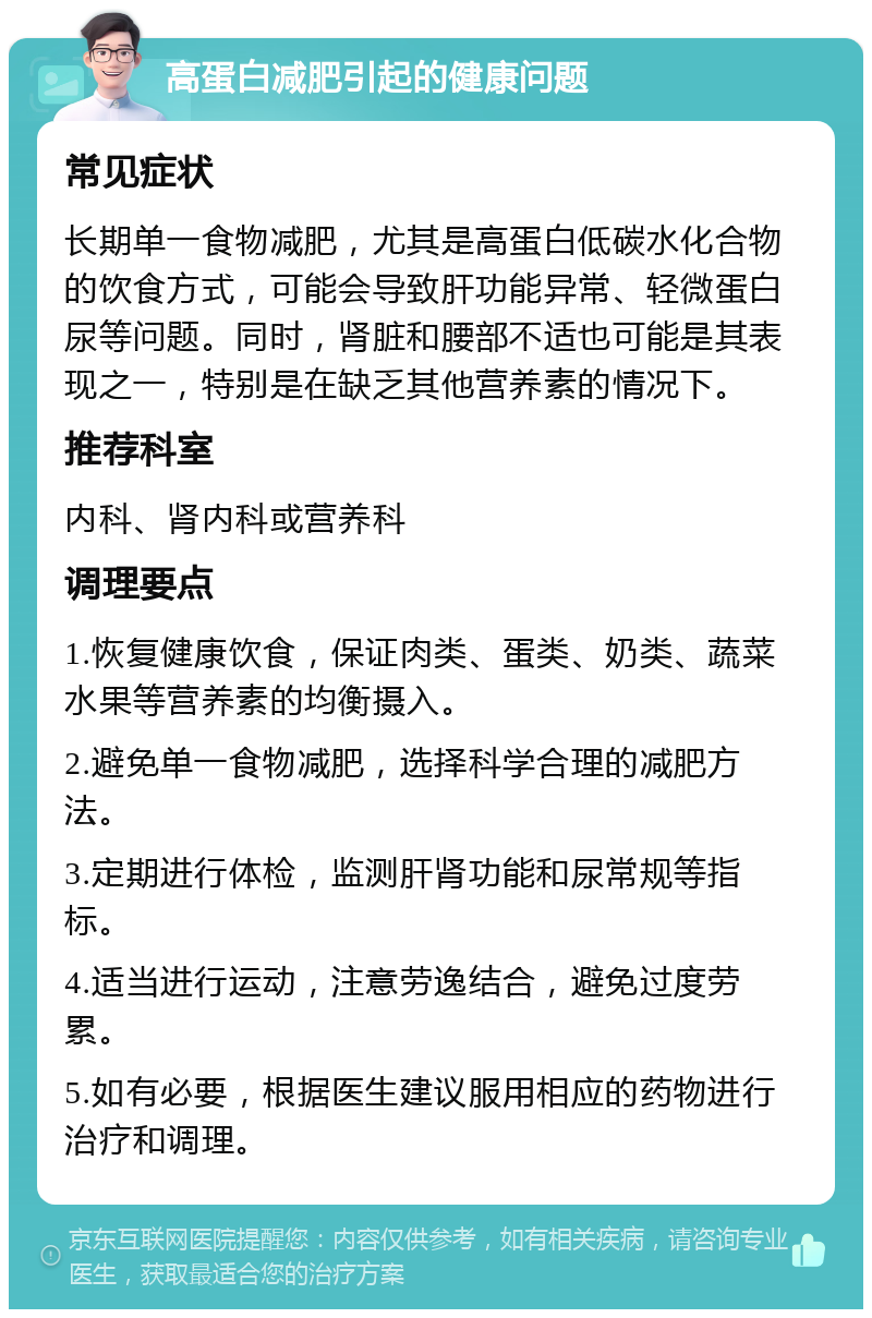 高蛋白减肥引起的健康问题 常见症状 长期单一食物减肥，尤其是高蛋白低碳水化合物的饮食方式，可能会导致肝功能异常、轻微蛋白尿等问题。同时，肾脏和腰部不适也可能是其表现之一，特别是在缺乏其他营养素的情况下。 推荐科室 内科、肾内科或营养科 调理要点 1.恢复健康饮食，保证肉类、蛋类、奶类、蔬菜水果等营养素的均衡摄入。 2.避免单一食物减肥，选择科学合理的减肥方法。 3.定期进行体检，监测肝肾功能和尿常规等指标。 4.适当进行运动，注意劳逸结合，避免过度劳累。 5.如有必要，根据医生建议服用相应的药物进行治疗和调理。