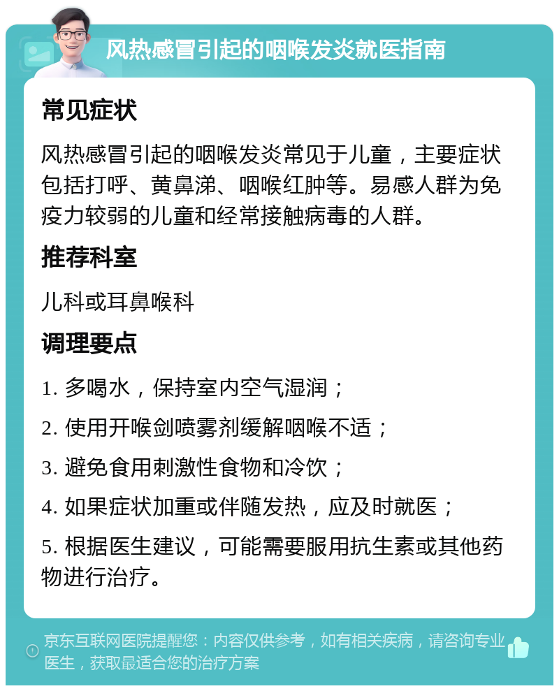 风热感冒引起的咽喉发炎就医指南 常见症状 风热感冒引起的咽喉发炎常见于儿童，主要症状包括打呼、黄鼻涕、咽喉红肿等。易感人群为免疫力较弱的儿童和经常接触病毒的人群。 推荐科室 儿科或耳鼻喉科 调理要点 1. 多喝水，保持室内空气湿润； 2. 使用开喉剑喷雾剂缓解咽喉不适； 3. 避免食用刺激性食物和冷饮； 4. 如果症状加重或伴随发热，应及时就医； 5. 根据医生建议，可能需要服用抗生素或其他药物进行治疗。