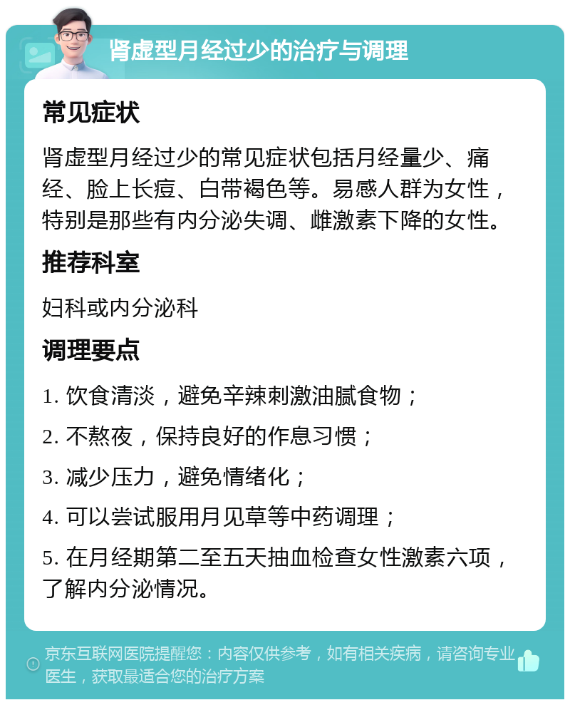 肾虚型月经过少的治疗与调理 常见症状 肾虚型月经过少的常见症状包括月经量少、痛经、脸上长痘、白带褐色等。易感人群为女性，特别是那些有内分泌失调、雌激素下降的女性。 推荐科室 妇科或内分泌科 调理要点 1. 饮食清淡，避免辛辣刺激油腻食物； 2. 不熬夜，保持良好的作息习惯； 3. 减少压力，避免情绪化； 4. 可以尝试服用月见草等中药调理； 5. 在月经期第二至五天抽血检查女性激素六项，了解内分泌情况。