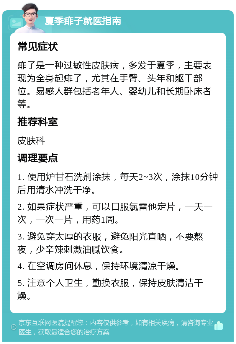 夏季痱子就医指南 常见症状 痱子是一种过敏性皮肤病，多发于夏季，主要表现为全身起痱子，尤其在手臂、头年和躯干部位。易感人群包括老年人、婴幼儿和长期卧床者等。 推荐科室 皮肤科 调理要点 1. 使用炉甘石洗剂涂抹，每天2~3次，涂抹10分钟后用清水冲洗干净。 2. 如果症状严重，可以口服氯雷他定片，一天一次，一次一片，用药1周。 3. 避免穿太厚的衣服，避免阳光直晒，不要熬夜，少辛辣刺激油腻饮食。 4. 在空调房间休息，保持环境清凉干燥。 5. 注意个人卫生，勤换衣服，保持皮肤清洁干燥。