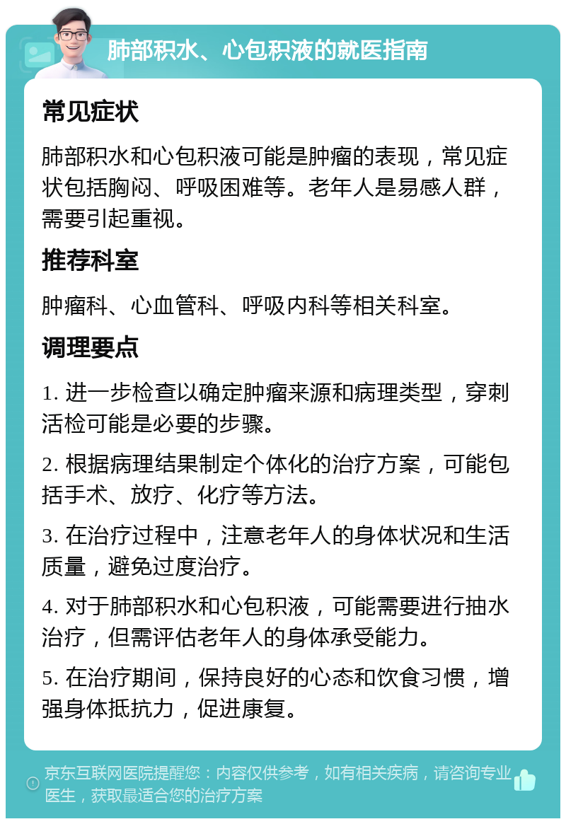 肺部积水、心包积液的就医指南 常见症状 肺部积水和心包积液可能是肿瘤的表现，常见症状包括胸闷、呼吸困难等。老年人是易感人群，需要引起重视。 推荐科室 肿瘤科、心血管科、呼吸内科等相关科室。 调理要点 1. 进一步检查以确定肿瘤来源和病理类型，穿刺活检可能是必要的步骤。 2. 根据病理结果制定个体化的治疗方案，可能包括手术、放疗、化疗等方法。 3. 在治疗过程中，注意老年人的身体状况和生活质量，避免过度治疗。 4. 对于肺部积水和心包积液，可能需要进行抽水治疗，但需评估老年人的身体承受能力。 5. 在治疗期间，保持良好的心态和饮食习惯，增强身体抵抗力，促进康复。