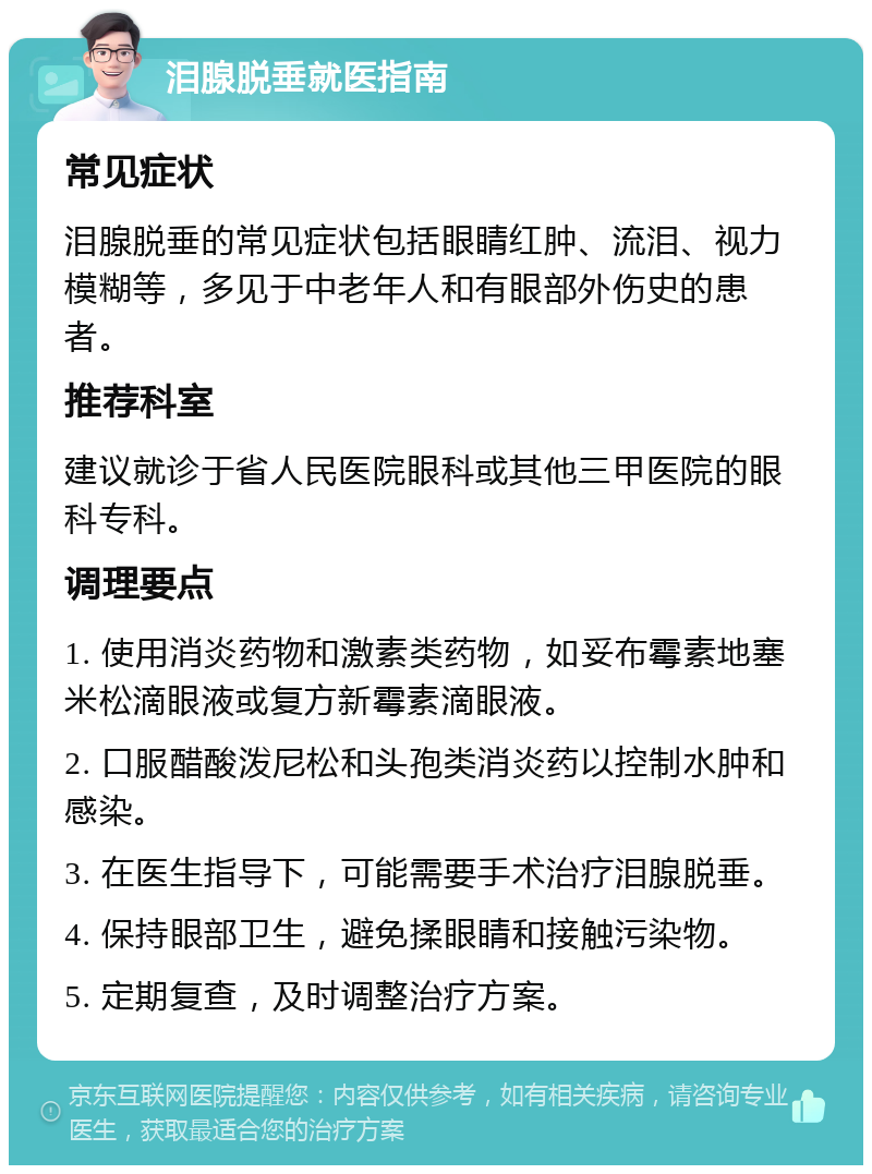 泪腺脱垂就医指南 常见症状 泪腺脱垂的常见症状包括眼睛红肿、流泪、视力模糊等，多见于中老年人和有眼部外伤史的患者。 推荐科室 建议就诊于省人民医院眼科或其他三甲医院的眼科专科。 调理要点 1. 使用消炎药物和激素类药物，如妥布霉素地塞米松滴眼液或复方新霉素滴眼液。 2. 口服醋酸泼尼松和头孢类消炎药以控制水肿和感染。 3. 在医生指导下，可能需要手术治疗泪腺脱垂。 4. 保持眼部卫生，避免揉眼睛和接触污染物。 5. 定期复查，及时调整治疗方案。