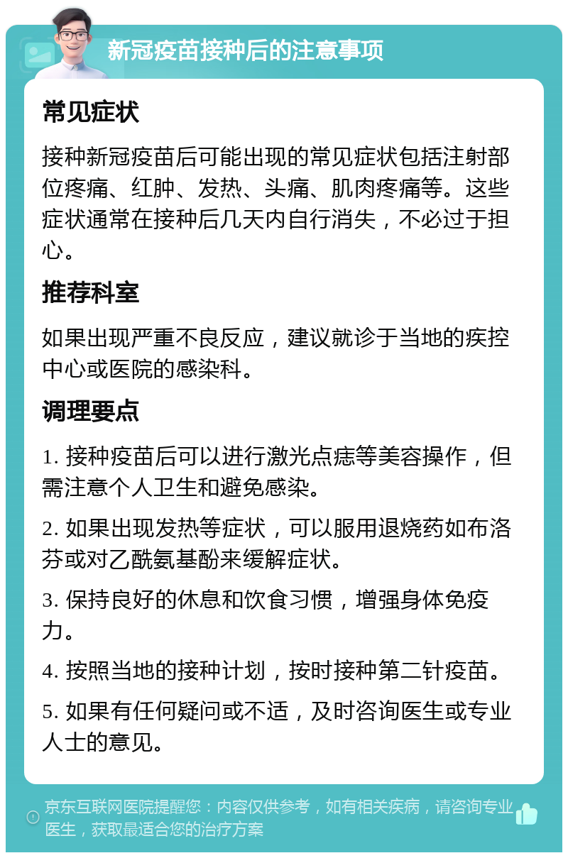 新冠疫苗接种后的注意事项 常见症状 接种新冠疫苗后可能出现的常见症状包括注射部位疼痛、红肿、发热、头痛、肌肉疼痛等。这些症状通常在接种后几天内自行消失，不必过于担心。 推荐科室 如果出现严重不良反应，建议就诊于当地的疾控中心或医院的感染科。 调理要点 1. 接种疫苗后可以进行激光点痣等美容操作，但需注意个人卫生和避免感染。 2. 如果出现发热等症状，可以服用退烧药如布洛芬或对乙酰氨基酚来缓解症状。 3. 保持良好的休息和饮食习惯，增强身体免疫力。 4. 按照当地的接种计划，按时接种第二针疫苗。 5. 如果有任何疑问或不适，及时咨询医生或专业人士的意见。