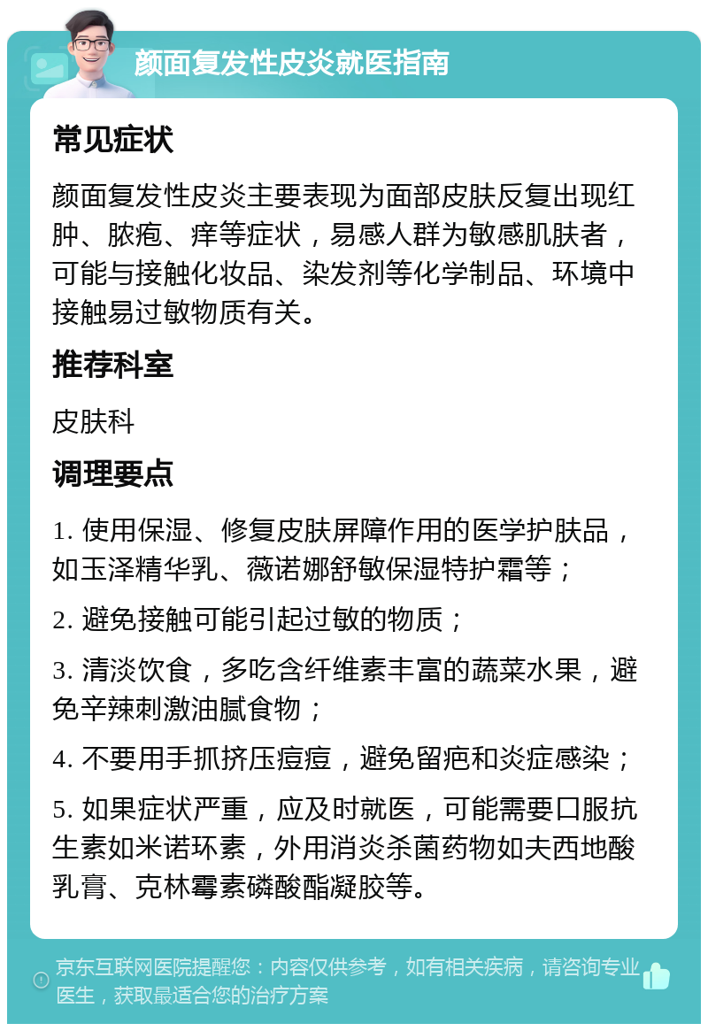 颜面复发性皮炎就医指南 常见症状 颜面复发性皮炎主要表现为面部皮肤反复出现红肿、脓疱、痒等症状，易感人群为敏感肌肤者，可能与接触化妆品、染发剂等化学制品、环境中接触易过敏物质有关。 推荐科室 皮肤科 调理要点 1. 使用保湿、修复皮肤屏障作用的医学护肤品，如玉泽精华乳、薇诺娜舒敏保湿特护霜等； 2. 避免接触可能引起过敏的物质； 3. 清淡饮食，多吃含纤维素丰富的蔬菜水果，避免辛辣刺激油腻食物； 4. 不要用手抓挤压痘痘，避免留疤和炎症感染； 5. 如果症状严重，应及时就医，可能需要口服抗生素如米诺环素，外用消炎杀菌药物如夫西地酸乳膏、克林霉素磷酸酯凝胶等。