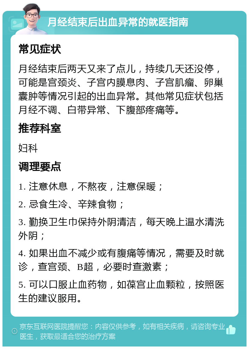 月经结束后出血异常的就医指南 常见症状 月经结束后两天又来了点儿，持续几天还没停，可能是宫颈炎、子宫内膜息肉、子宫肌瘤、卵巢囊肿等情况引起的出血异常。其他常见症状包括月经不调、白带异常、下腹部疼痛等。 推荐科室 妇科 调理要点 1. 注意休息，不熬夜，注意保暖； 2. 忌食生冷、辛辣食物； 3. 勤换卫生巾保持外阴清洁，每天晚上温水清洗外阴； 4. 如果出血不减少或有腹痛等情况，需要及时就诊，查宫颈、B超，必要时查激素； 5. 可以口服止血药物，如葆宫止血颗粒，按照医生的建议服用。