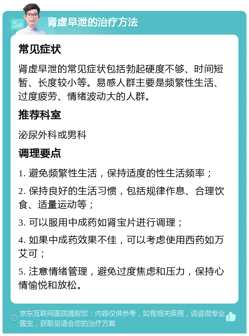 肾虚早泄的治疗方法 常见症状 肾虚早泄的常见症状包括勃起硬度不够、时间短暂、长度较小等。易感人群主要是频繁性生活、过度疲劳、情绪波动大的人群。 推荐科室 泌尿外科或男科 调理要点 1. 避免频繁性生活，保持适度的性生活频率； 2. 保持良好的生活习惯，包括规律作息、合理饮食、适量运动等； 3. 可以服用中成药如肾宝片进行调理； 4. 如果中成药效果不佳，可以考虑使用西药如万艾可； 5. 注意情绪管理，避免过度焦虑和压力，保持心情愉悦和放松。