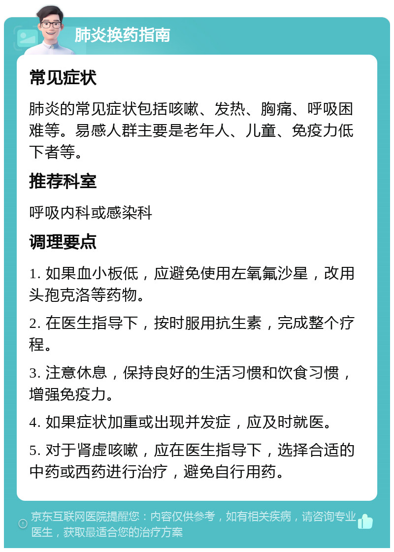 肺炎换药指南 常见症状 肺炎的常见症状包括咳嗽、发热、胸痛、呼吸困难等。易感人群主要是老年人、儿童、免疫力低下者等。 推荐科室 呼吸内科或感染科 调理要点 1. 如果血小板低，应避免使用左氧氟沙星，改用头孢克洛等药物。 2. 在医生指导下，按时服用抗生素，完成整个疗程。 3. 注意休息，保持良好的生活习惯和饮食习惯，增强免疫力。 4. 如果症状加重或出现并发症，应及时就医。 5. 对于肾虚咳嗽，应在医生指导下，选择合适的中药或西药进行治疗，避免自行用药。