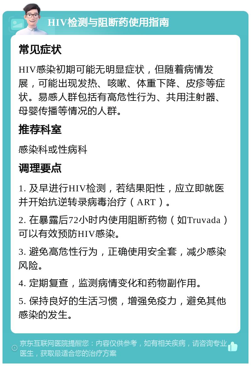 HIV检测与阻断药使用指南 常见症状 HIV感染初期可能无明显症状，但随着病情发展，可能出现发热、咳嗽、体重下降、皮疹等症状。易感人群包括有高危性行为、共用注射器、母婴传播等情况的人群。 推荐科室 感染科或性病科 调理要点 1. 及早进行HIV检测，若结果阳性，应立即就医并开始抗逆转录病毒治疗（ART）。 2. 在暴露后72小时内使用阻断药物（如Truvada）可以有效预防HIV感染。 3. 避免高危性行为，正确使用安全套，减少感染风险。 4. 定期复查，监测病情变化和药物副作用。 5. 保持良好的生活习惯，增强免疫力，避免其他感染的发生。