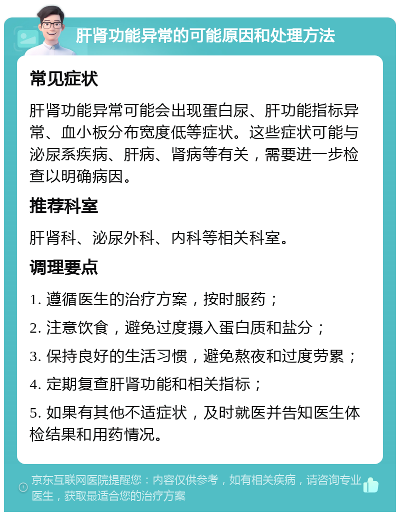 肝肾功能异常的可能原因和处理方法 常见症状 肝肾功能异常可能会出现蛋白尿、肝功能指标异常、血小板分布宽度低等症状。这些症状可能与泌尿系疾病、肝病、肾病等有关，需要进一步检查以明确病因。 推荐科室 肝肾科、泌尿外科、内科等相关科室。 调理要点 1. 遵循医生的治疗方案，按时服药； 2. 注意饮食，避免过度摄入蛋白质和盐分； 3. 保持良好的生活习惯，避免熬夜和过度劳累； 4. 定期复查肝肾功能和相关指标； 5. 如果有其他不适症状，及时就医并告知医生体检结果和用药情况。