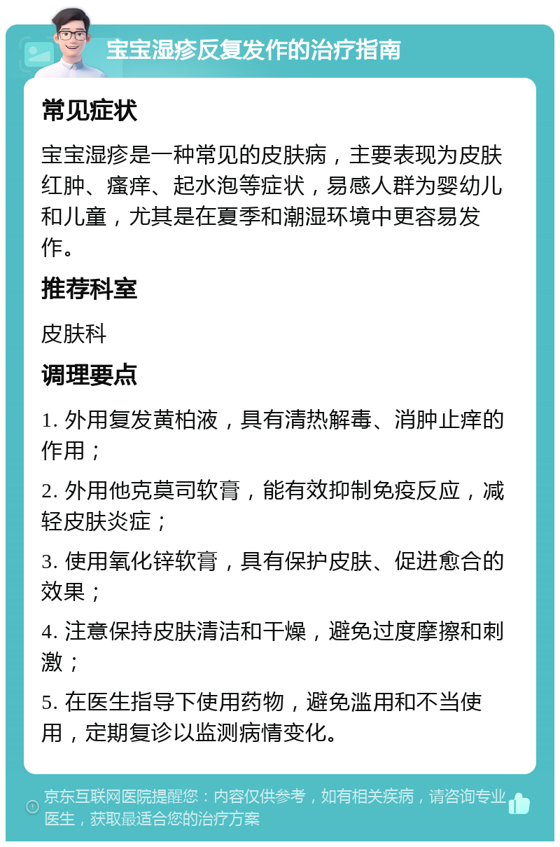 宝宝湿疹反复发作的治疗指南 常见症状 宝宝湿疹是一种常见的皮肤病，主要表现为皮肤红肿、瘙痒、起水泡等症状，易感人群为婴幼儿和儿童，尤其是在夏季和潮湿环境中更容易发作。 推荐科室 皮肤科 调理要点 1. 外用复发黄柏液，具有清热解毒、消肿止痒的作用； 2. 外用他克莫司软膏，能有效抑制免疫反应，减轻皮肤炎症； 3. 使用氧化锌软膏，具有保护皮肤、促进愈合的效果； 4. 注意保持皮肤清洁和干燥，避免过度摩擦和刺激； 5. 在医生指导下使用药物，避免滥用和不当使用，定期复诊以监测病情变化。